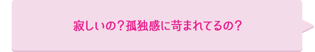 寂しいの？孤独感に苛まれてるの？